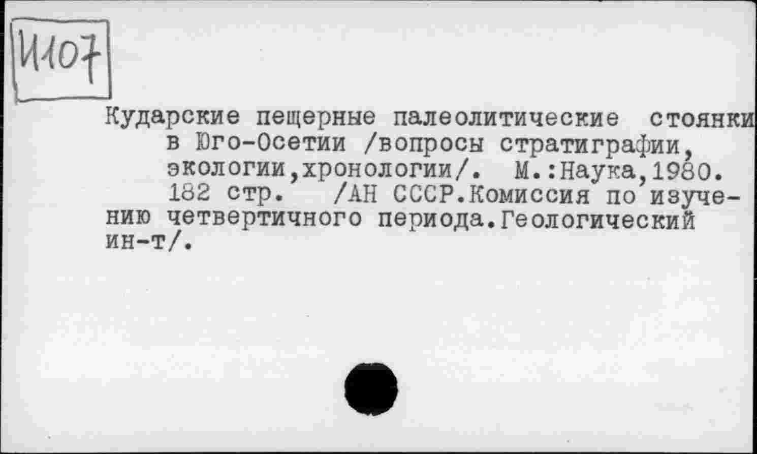 ﻿И40|
Кударские пещерные палеолитические стоянк: в Юго-Осетии /вопросы стратиграфии, экологии,хронологии/. М.:Наука 1980. 182 стр. /АН СССР.Комиссия по изучению четвертичного периода.Геологический ин-т/.